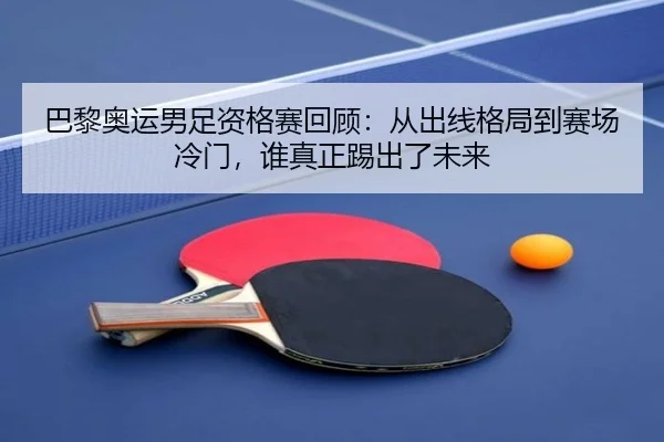 巴黎奥运男足资格赛回顾：从出线格局到赛场冷门，谁真正踢出了未来 - c7yule
